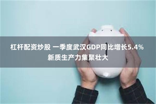 杠杆配资炒股 一季度武汉GDP同比增长5.4% 新质生产力集聚壮大