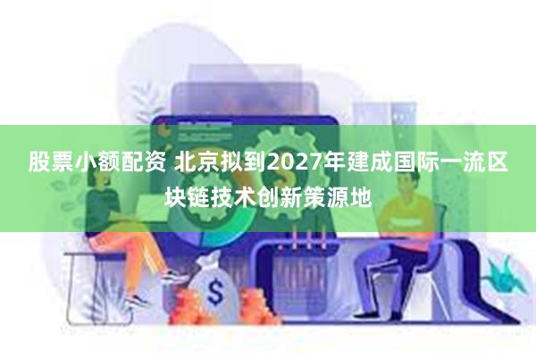股票小额配资 北京拟到2027年建成国际一流区块链技术创新策源地