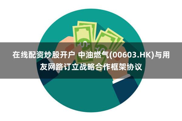 在线配资炒股开户 中油燃气(00603.HK)与用友网路订立战略合作框架协议