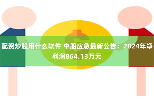 配资炒股用什么软件 中船应急最新公告：2024年净利润864.13万元