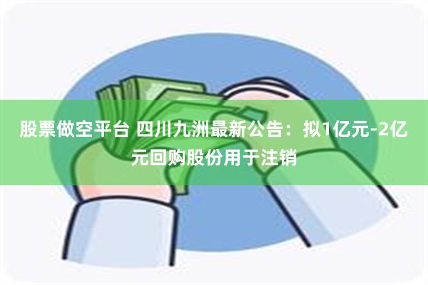 股票做空平台 四川九洲最新公告：拟1亿元-2亿元回购股份用于注销