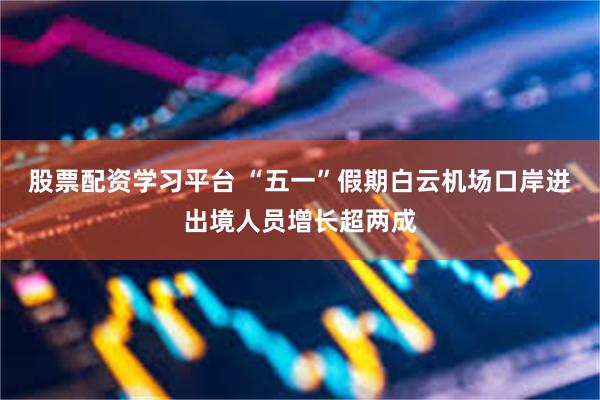 股票配资学习平台 “五一”假期白云机场口岸进出境人员增长超两成