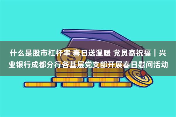 什么是股市杠杆率 春日送温暖 党员寄祝福｜兴业银行成都分行各基层党支部开展春日慰问活动