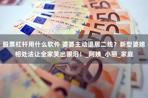 股票杠杆用什么软件 婆婆主动退居二线？新型婆媳相处法让全家笑出眼泪！_阿姨_小丽_家庭