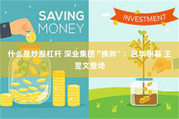 什么是炒股杠杆 深业集团“换帅”：吕华谢幕 王昱文登场
