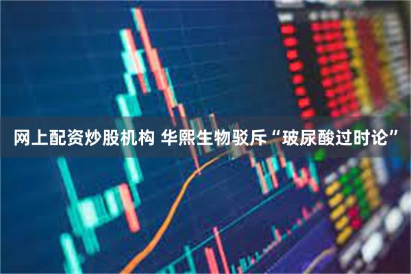 网上配资炒股机构 华熙生物驳斥“玻尿酸过时论”