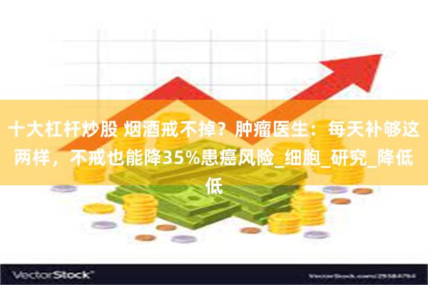 十大杠杆炒股 烟酒戒不掉？肿瘤医生：每天补够这两样，不戒也能降35%患癌风险_细胞_研究_降低