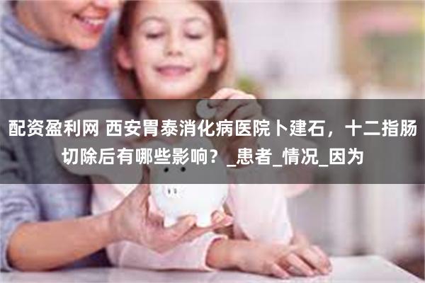 配资盈利网 西安胃泰消化病医院卜建石，十二指肠切除后有哪些影响？_患者_情况_因为