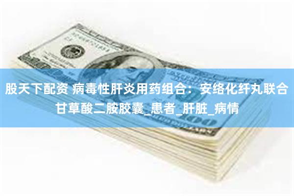 股天下配资 病毒性肝炎用药组合：安络化纤丸联合甘草酸二胺胶囊_患者_肝脏_病情