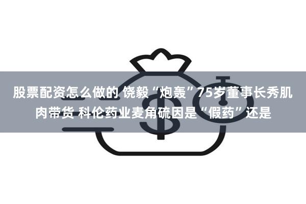 股票配资怎么做的 饶毅“炮轰”75岁董事长秀肌肉带货 科伦药业麦角硫因是“假药”还是