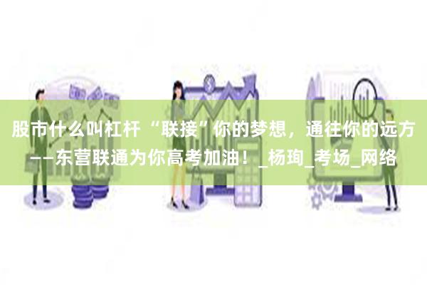 股市什么叫杠杆 “联接”你的梦想，通往你的远方——东营联通为你高考加油！_杨珣_考场_网络