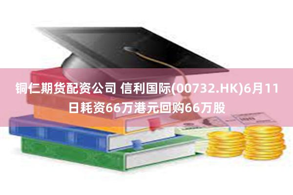 铜仁期货配资公司 信利国际(00732.HK)6月11日耗资66万港元回购66万股