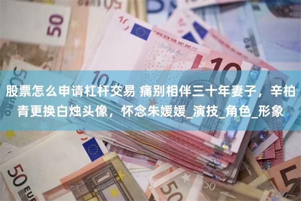 股票怎么申请杠杆交易 痛别相伴三十年妻子，辛柏青更换白烛头像，怀念朱媛媛_演技_角色_形象