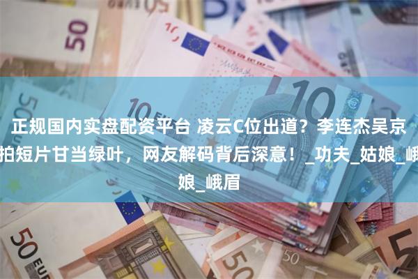 正规国内实盘配资平台 凌云C位出道？李连杰吴京合拍短片甘当绿叶，网友解码背后深意！_功夫_姑娘_峨眉