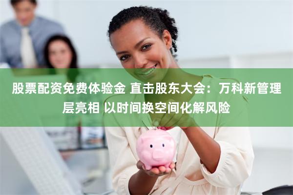股票配资免费体验金 直击股东大会：万科新管理层亮相 以时间换空间化解风险