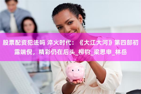 股票配资犯法吗 淬火时代：《大江大河》第四部初露端倪，精彩仍在后头_柳钧_梁思申_林岳