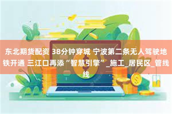 东北期货配资 38分钟穿城 宁波第二条无人驾驶地铁开通 三江口再添“智慧引擎”_施工_居民区_管线