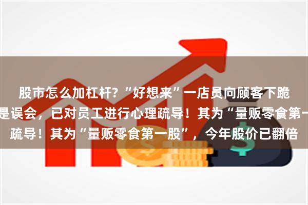 股市怎么加杠杆? “好想来”一店员向顾客下跪道歉？上市公司回应：是误会，已对员工进行心理疏导！其为“量贩零食第一股”，今年股价已翻倍