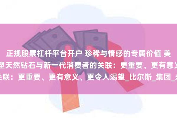 正规股票杠杆平台开户 珍稀与情感的专属价值 美丽与能量的无限可能 重塑天然钻石与新一代消费者的关联：更重要、更有意义、更令人渴望_比尔斯_集团_永恒