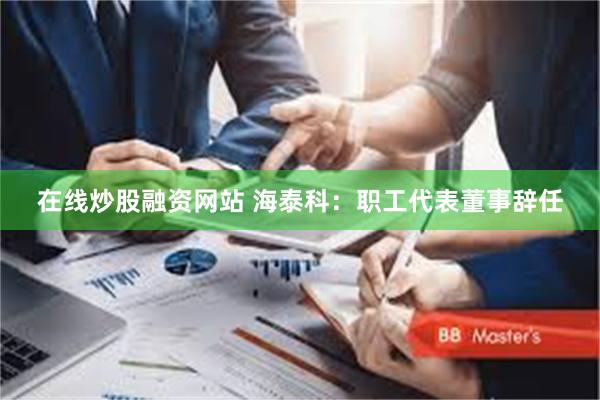 在线炒股融资网站 海泰科：职工代表董事辞任