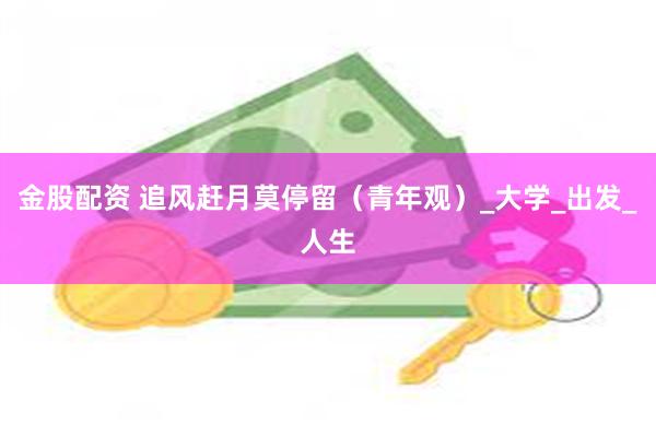 金股配资 追风赶月莫停留（青年观）_大学_出发_人生
