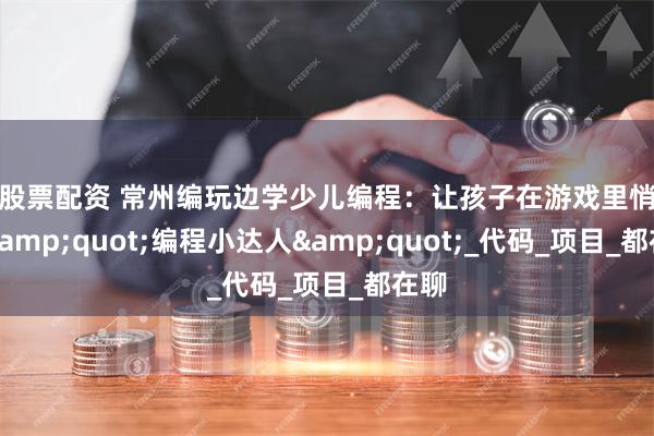 炒股票配资 常州编玩边学少儿编程：让孩子在游戏里悄悄变&quot;编程小达人&quot;_代码_项目_都在聊