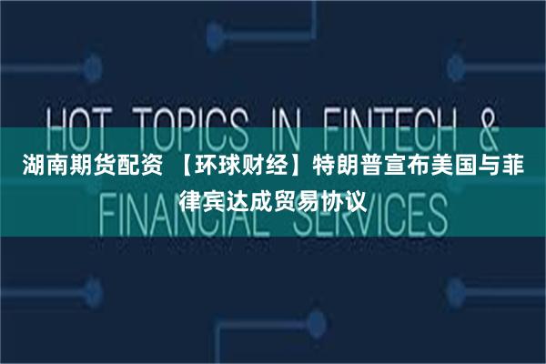 湖南期货配资 【环球财经】特朗普宣布美国与菲律宾达成贸易协议