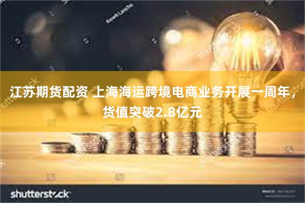 江苏期货配资 上海海运跨境电商业务开展一周年，货值突破2.8亿元
