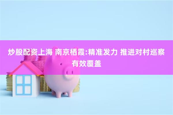 炒股配资上海 南京栖霞:精准发力 推进对村巡察有效覆盖