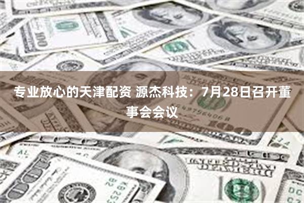 专业放心的天津配资 源杰科技：7月28日召开董事会会议