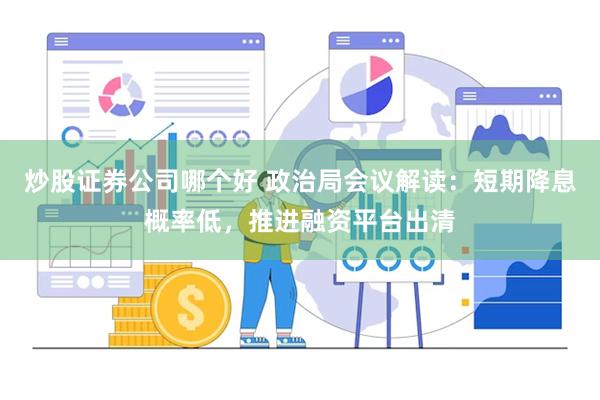 炒股证券公司哪个好 政治局会议解读：短期降息概率低，推进融资平台出清