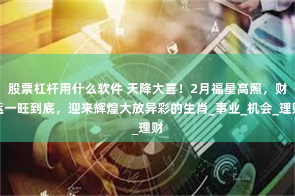 股票杠杆用什么软件 天降大喜！2月福星高照，财运一旺到底，迎来辉煌大放异彩的生肖_事业_机会_理财