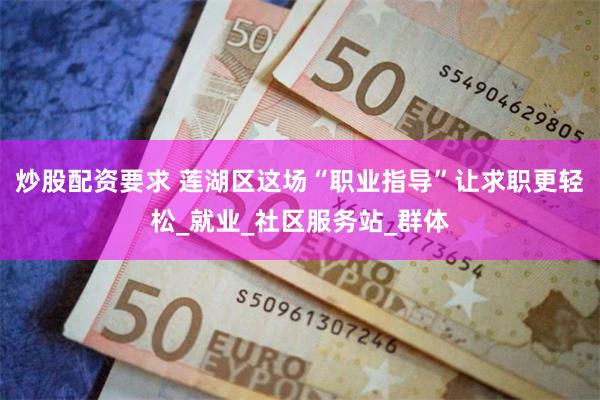 炒股配资要求 莲湖区这场“职业指导”让求职更轻松_就业_社区服务站_群体