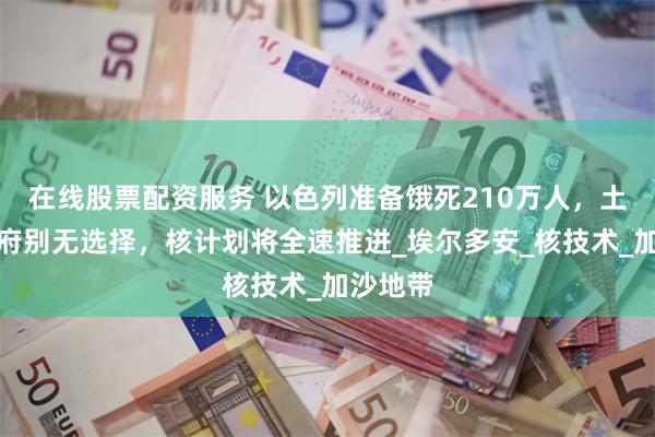 在线股票配资服务 以色列准备饿死210万人，土耳其政府别无选择，核计划将全速推进_埃尔多安_核技术_加沙地带