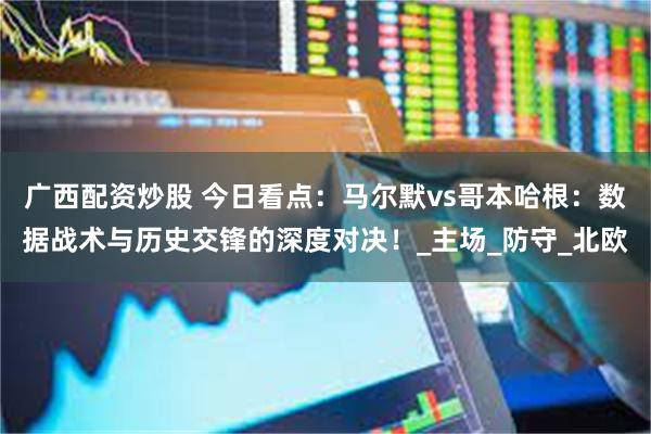 广西配资炒股 今日看点：马尔默vs哥本哈根：数据战术与历史交锋的深度对决！_主场_防守_北欧
