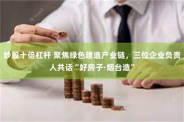 炒股十倍杠杆 聚焦绿色建造产业链，三位企业负责人共话“好房子·烟台造”