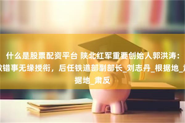 什么是股票配资平台 陕北红军重要创始人郭洪涛：因做错事无缘授衔，后任铁道部副部长_刘志丹_根据地_肃反