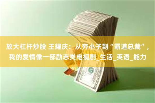 放大杠杆炒股 王耀庆：从穷小子到“霸道总裁”，我的爱情像一部励志类电视剧_生活_英语_能力