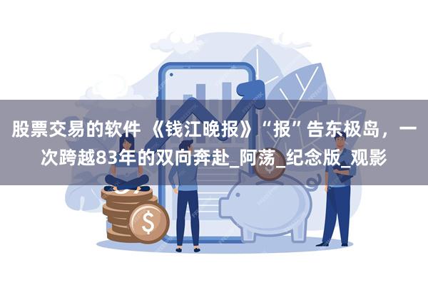 股票交易的软件 《钱江晚报》“报”告东极岛，一次跨越83年的双向奔赴_阿荡_纪念版_观影