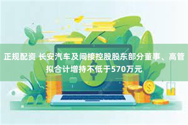 正规配资 长安汽车及间接控股股东部分董事、高管拟合计增持不低于570万元