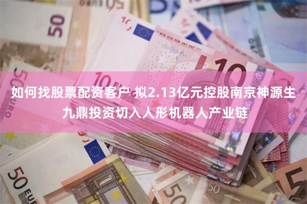 如何找股票配资客户 拟2.13亿元控股南京神源生 九鼎投资切入人形机器人产业链