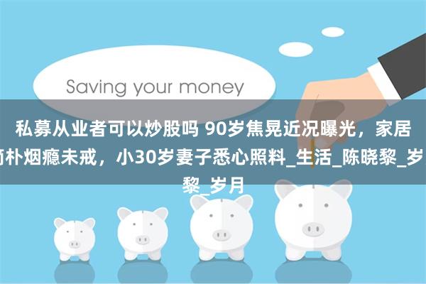 私募从业者可以炒股吗 90岁焦晃近况曝光，家居简朴烟瘾未戒，小30岁妻子悉心照料_生活_陈晓黎_岁月
