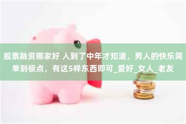 股票融资哪家好 人到了中年才知道，男人的快乐简单到极点，有这5样东西即可_爱好_女人_老友