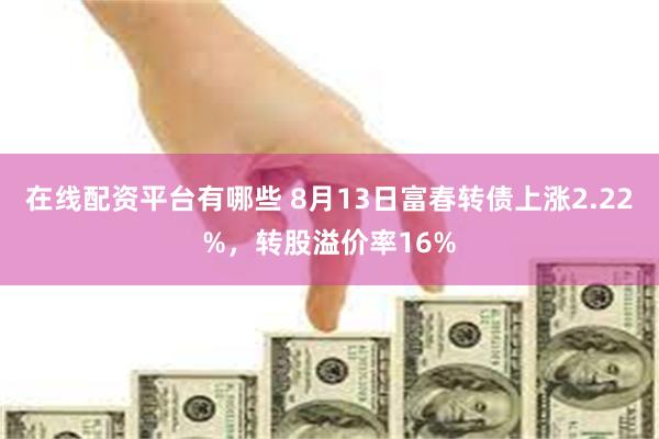 在线配资平台有哪些 8月13日富春转债上涨2.22%，转股溢价率16%