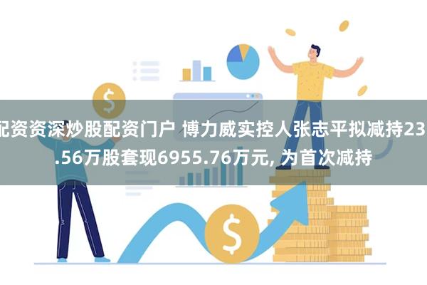 配资资深炒股配资门户 博力威实控人张志平拟减持237.56万股套现6955.76万元, 为首次减持