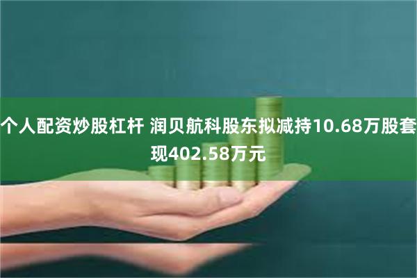 个人配资炒股杠杆 润贝航科股东拟减持10.68万股套现402.58万元