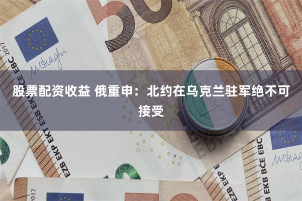 股票配资收益 俄重申：北约在乌克兰驻军绝不可接受