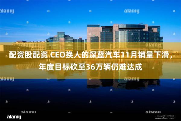 配资股配资 CEO换人的深蓝汽车11月销量下滑，年度目标砍至36万辆仍难达成